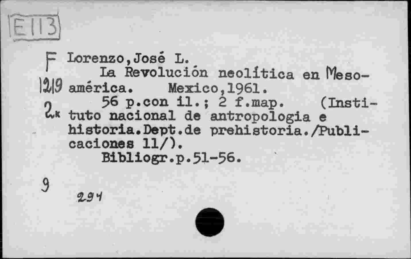 ﻿P Lorenzo,José L.
* La Revoluciôn neolitica en Méso-12/19 américa.	Mexico, 1961.
n 56 p.con il.; 2 f.map. (Insti-tuto nacional de antropologia e historia.Dept.de prehistoria./Publi-caciones 11/).
Bibliogr.p.51-56.
